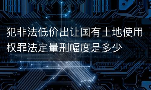犯非法低价出让国有土地使用权罪法定量刑幅度是多少
