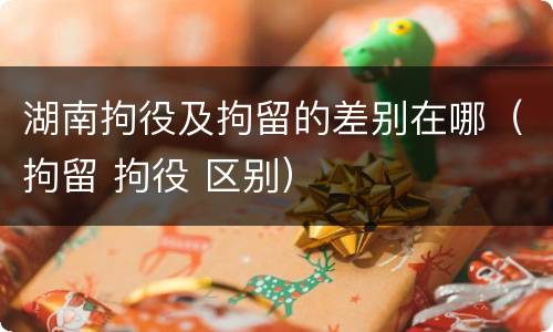 湖南拘役及拘留的差别在哪（拘留 拘役 区别）