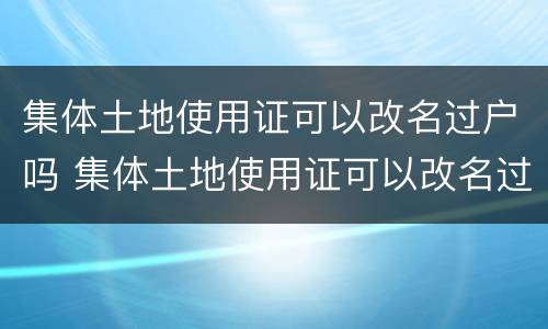 集体土地使用证可以改名过户吗 集体土地使用证可以改名过户吗怎么办