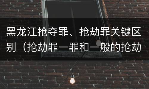 黑龙江抢夺罪、抢劫罪关键区别（抢劫罪一罪和一般的抢劫罪）