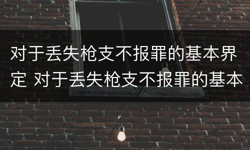 对于丢失枪支不报罪的基本界定 对于丢失枪支不报罪的基本界定是