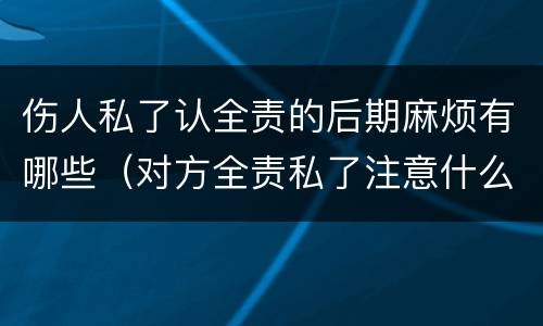 伤人私了认全责的后期麻烦有哪些（对方全责私了注意什么）