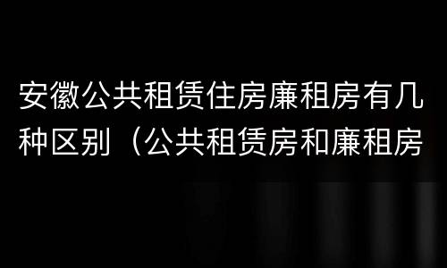 安徽公共租赁住房廉租房有几种区别（公共租赁房和廉租房）