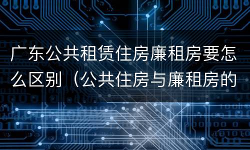 广东公共租赁住房廉租房要怎么区别（公共住房与廉租房的区别）