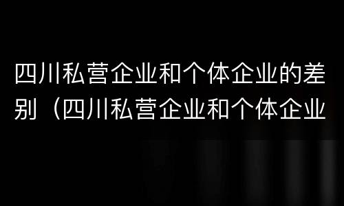 四川私营企业和个体企业的差别（四川私营企业和个体企业的差别是什么）