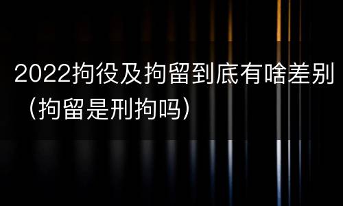 2022拘役及拘留到底有啥差别（拘留是刑拘吗）