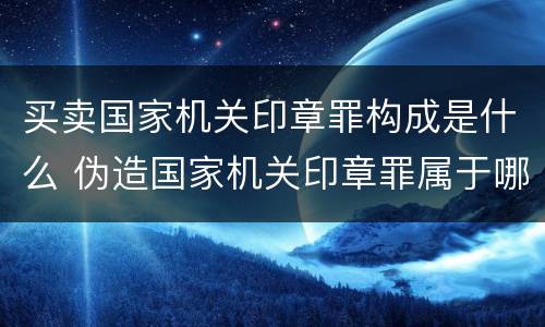 买卖国家机关印章罪构成是什么 伪造国家机关印章罪属于哪一类?