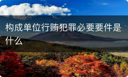 构成单位行贿犯罪必要要件是什么