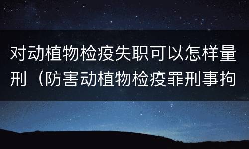 对动植物检疫失职可以怎样量刑（防害动植物检疫罪刑事拘留会被判刑吗）