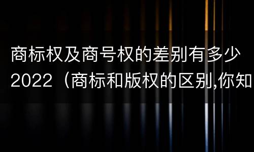 商标权及商号权的差别有多少2022（商标和版权的区别,你知道多少?）