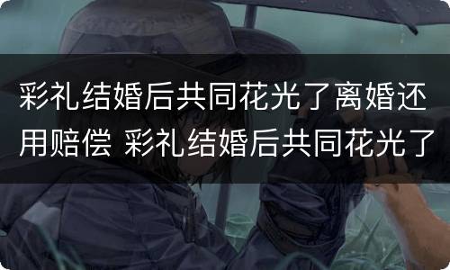 彩礼结婚后共同花光了离婚还用赔偿 彩礼结婚后共同花光了离婚还用赔偿吗