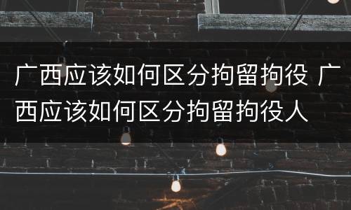 广西应该如何区分拘留拘役 广西应该如何区分拘留拘役人