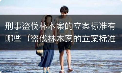 刑事盗伐林木案的立案标准有哪些（盗伐林木案的立案标准及定罪与量刑）