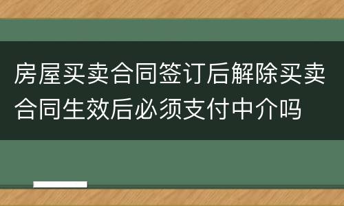 房屋买卖合同签订后解除买卖合同生效后必须支付中介吗