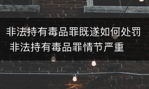 非法持有毒品罪既遂如何处罚 非法持有毒品罪情节严重