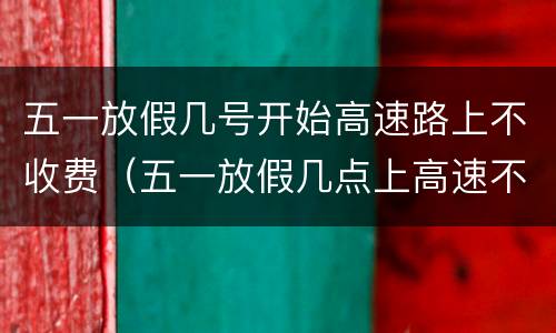 五一放假几号开始高速路上不收费（五一放假几点上高速不收费）