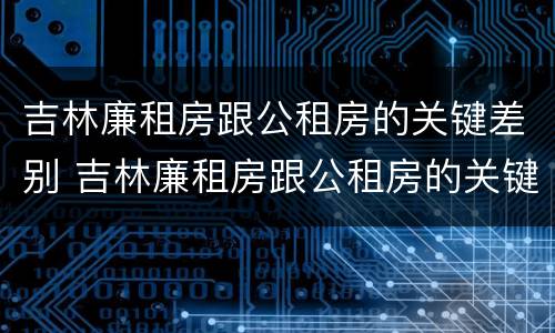 吉林廉租房跟公租房的关键差别 吉林廉租房跟公租房的关键差别在哪