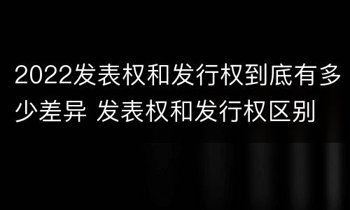 2022发表权和发行权到底有多少差异 发表权和发行权区别
