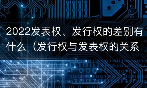 2022发表权、发行权的差别有什么（发行权与发表权的关系）