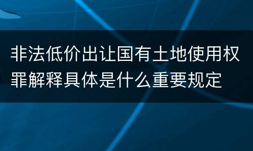 非法低价出让国有土地使用权罪解释具体是什么重要规定