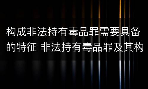构成非法持有毒品罪需要具备的特征 非法持有毒品罪及其构成特征