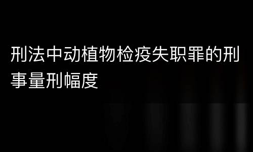 刑法中动植物检疫失职罪的刑事量刑幅度