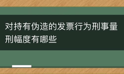 对持有伪造的发票行为刑事量刑幅度有哪些