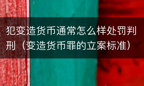 犯变造货币通常怎么样处罚判刑（变造货币罪的立案标准）