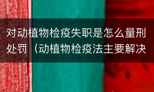对动植物检疫失职是怎么量刑处罚（动植物检疫法主要解决什么问题?）