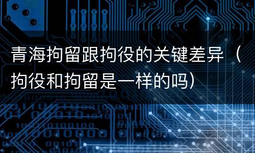 青海拘留跟拘役的关键差异（拘役和拘留是一样的吗）