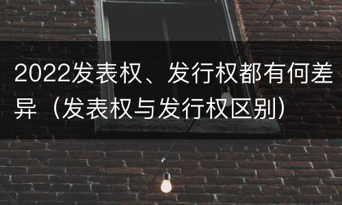 2022发表权、发行权都有何差异（发表权与发行权区别）