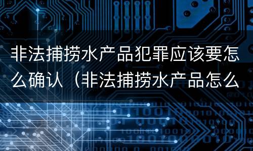 非法捕捞水产品犯罪应该要怎么确认（非法捕捞水产品怎么判）