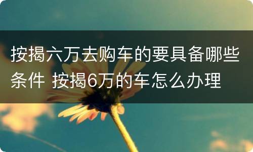 按揭六万去购车的要具备哪些条件 按揭6万的车怎么办理