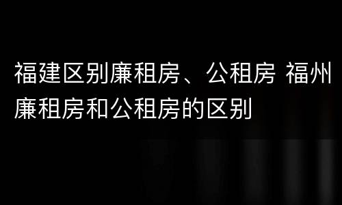 福建区别廉租房、公租房 福州廉租房和公租房的区别