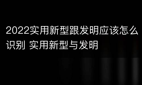 2022实用新型跟发明应该怎么识别 实用新型与发明