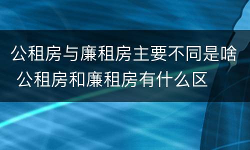 公租房与廉租房主要不同是啥 公租房和廉租房有什么区