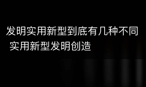 发明实用新型到底有几种不同 实用新型发明创造