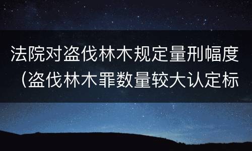 法院对盗伐林木规定量刑幅度（盗伐林木罪数量较大认定标准）