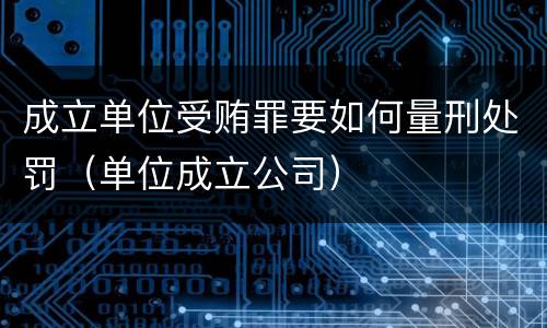 成立单位受贿罪要如何量刑处罚（单位成立公司）