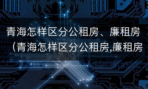 青海怎样区分公租房、廉租房（青海怎样区分公租房,廉租房呢）