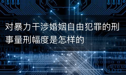 对暴力干涉婚姻自由犯罪的刑事量刑幅度是怎样的