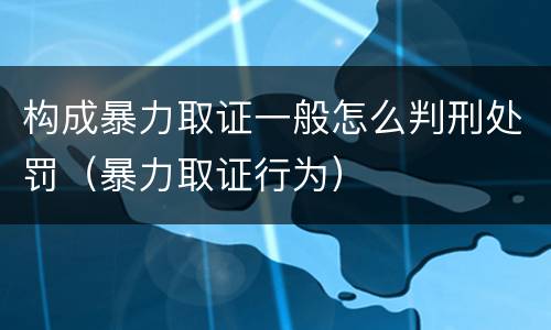 构成暴力取证一般怎么判刑处罚（暴力取证行为）