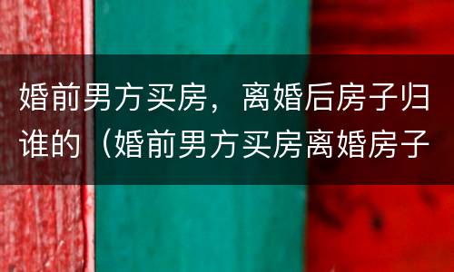婚前男方买房，离婚后房子归谁的（婚前男方买房离婚房子可以归女方所有吗）