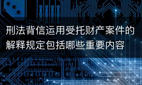 刑法背信运用受托财产案件的解释规定包括哪些重要内容
