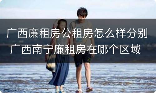 广西廉租房公租房怎么样分别 广西南宁廉租房在哪个区域