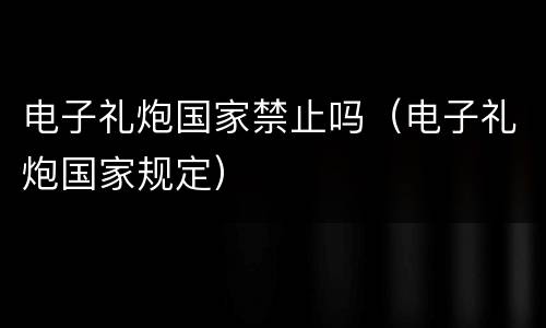 电子礼炮国家禁止吗（电子礼炮国家规定）
