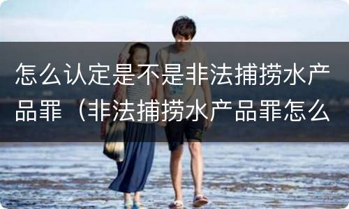 怎么认定是不是非法捕捞水产品罪（非法捕捞水产品罪怎么判的）