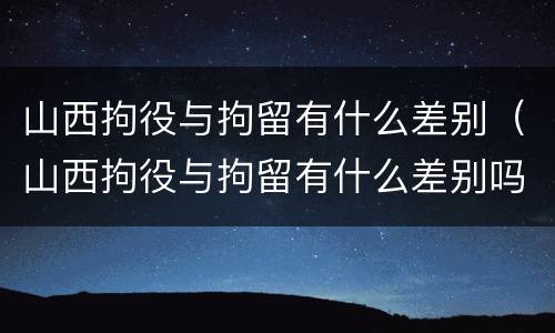 山西拘役与拘留有什么差别（山西拘役与拘留有什么差别吗）
