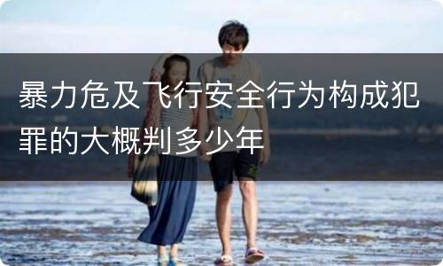 暴力危及飞行安全行为构成犯罪的大概判多少年