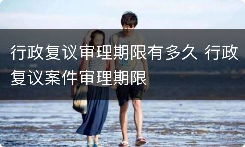 行政复议审理期限有多久 行政复议案件审理期限
